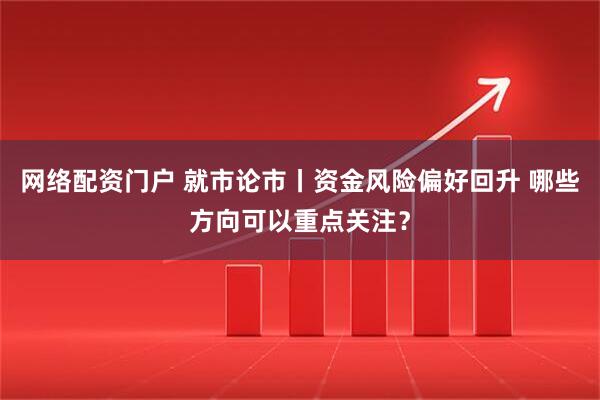 网络配资门户 就市论市丨资金风险偏好回升 哪些方向可以重点关注？