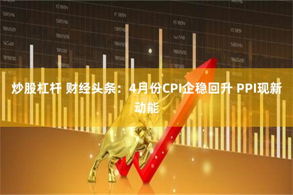 炒股杠杆 财经头条：4月份CPI企稳回升 PPI现新动能