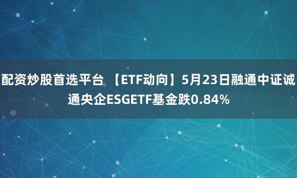 配资炒股首选平台 【ETF动向】5月23日融通中证诚通央企ESGETF基金跌0.84%