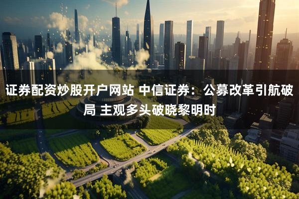 证券配资炒股开户网站 中信证券：公募改革引航破局 主观多头破晓黎明时