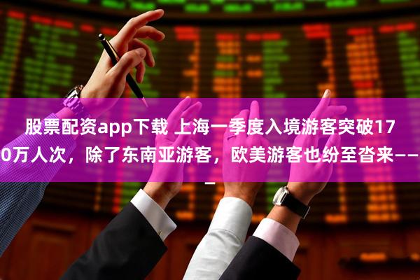 股票配资app下载 上海一季度入境游客突破170万人次，除了东南亚游客，欧美游客也纷至沓来——