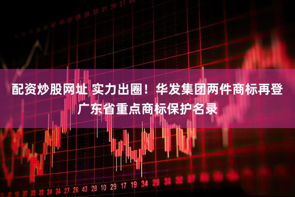配资炒股网址 实力出圈！华发集团两件商标再登广东省重点商标保护名录