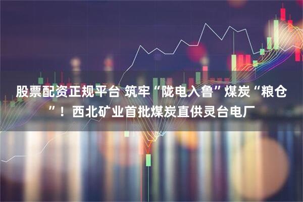 股票配资正规平台 筑牢“陇电入鲁”煤炭“粮仓”！西北矿业首批煤炭直供灵台电厂