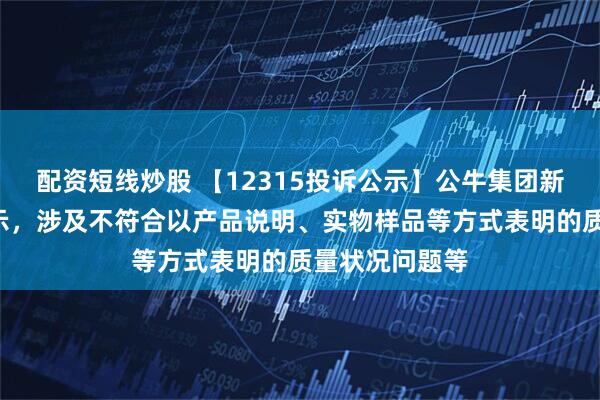 配资短线炒股 【12315投诉公示】公牛集团新增3件投诉公示，涉及不符合以产品说明、实物样品等方式表明的质量状况问题等