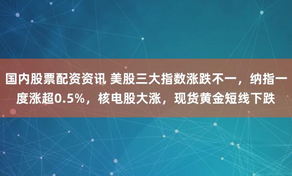 国内股票配资资讯 美股三大指数涨跌不一，纳指一度涨超0.5%，核电股大涨，现货黄金短线下跌