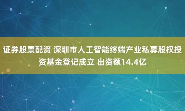 证券股票配资 深圳市人工智能终端产业私募股权投资基金登记成立 出资额14.4亿