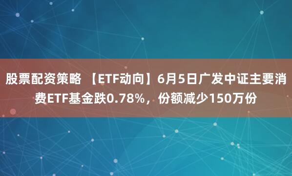 股票配资策略 【ETF动向】6月5日广发中证主要消费ETF基金跌0.78%，份额减少150万份