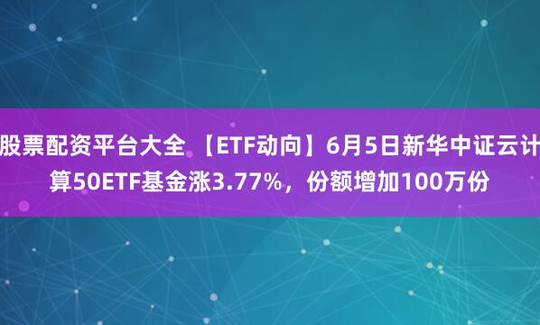 股票配资平台大全 【ETF动向】6月5日新华中证云计算50ETF基金涨3.77%，份额增加100万份
