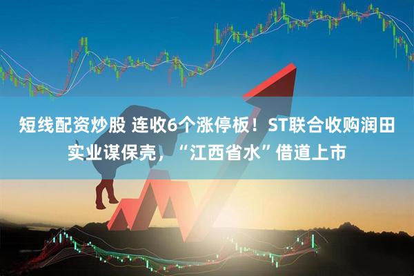 短线配资炒股 连收6个涨停板！ST联合收购润田实业谋保壳，“江西省水”借道上市