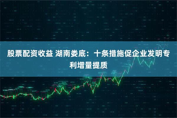 股票配资收益 湖南娄底：十条措施促企业发明专利增量提质