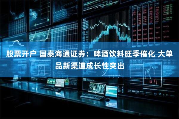 股票开户 国泰海通证券：啤酒饮料旺季催化 大单品新渠道成长性突出