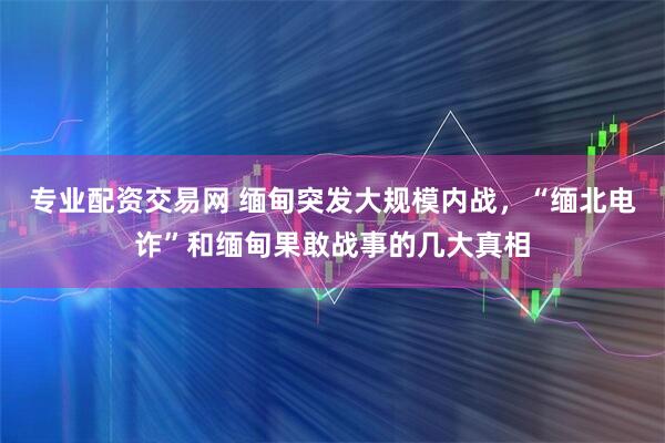 专业配资交易网 缅甸突发大规模内战，“缅北电诈”和缅甸果敢战事的几大真相