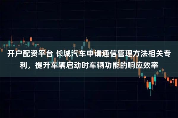 开户配资平台 长城汽车申请通信管理方法相关专利，提升车辆启动时车辆功能的响应效率