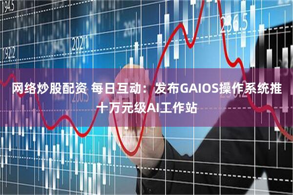 网络炒股配资 每日互动：发布GAIOS操作系统推十万元级AI工作站