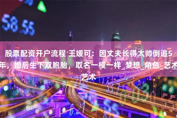 股票配资开户流程 王媛可：因丈夫长得太帅倒追5年，婚后生下双胞胎，取名一模一样_梦想_角色_艺术