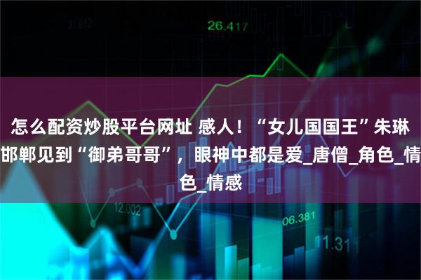 怎么配资炒股平台网址 感人！“女儿国国王”朱琳：邯郸见到“御弟哥哥”，眼神中都是爱_唐僧_角色_情感