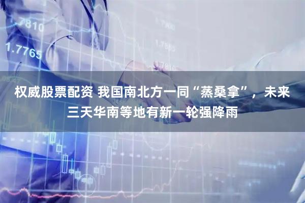 权威股票配资 我国南北方一同“蒸桑拿”，未来三天华南等地有新一轮强降雨